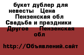 букет-дублер для невесты › Цена ­ 950 - Пензенская обл. Свадьба и праздники » Другое   . Пензенская обл.